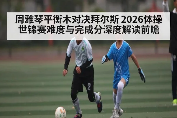 周雅琴平衡木对决拜尔斯 2026体操世锦赛难度与完成分深度解读前瞻